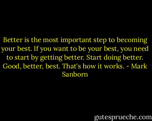 Better is the most important step to becoming your best. If you want to be your best, you need to start by getting better. Start doing better. Good, better, best. That's how it works. - Mark Sanborn