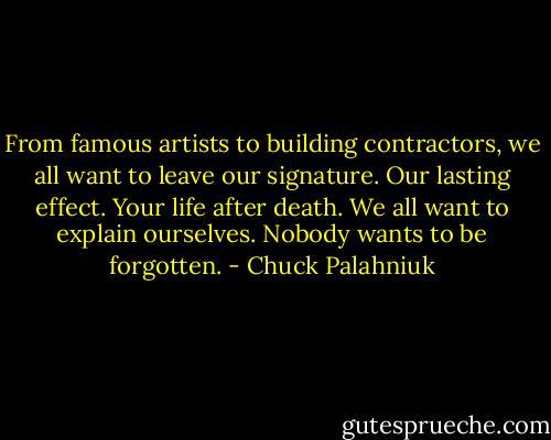 From famous artists to building contractors, we all want to leave our signature. Our lasting effect. Your life after death. We all want to explain ourselves. Nobody wants to be forgotten. - Chuck Palahniuk