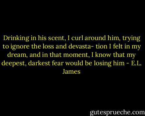 Drinking in his scent, I curl around him, trying to ignore the loss and devasta- tion I felt in my dream, and in that moment, I know that my deepest, darkest fear would be losing him - E.L. James