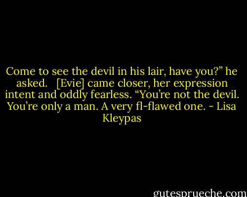 Come to see the devil in his lair, have you?” he asked. <br /><br />[Evie] came closer, her expression intent and oddly fearless. “You’re not the devil. You’re only a man. A very fl-flawed one. - Lisa Kleypas