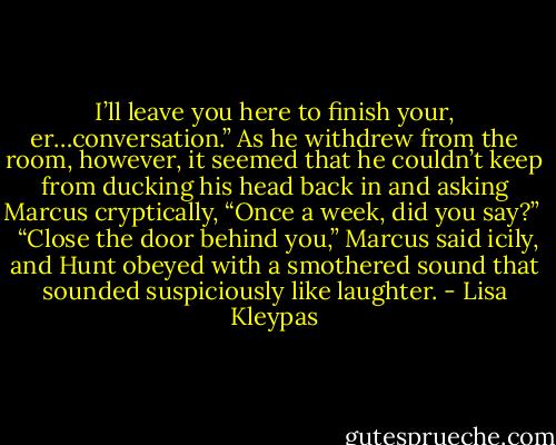 I’ll leave you here to finish your, er…conversation.” As he withdrew from the room, however, it seemed that he couldn’t keep from ducking his head back in and asking Marcus cryptically, “Once a week, did you say?” <br /><br />“Close the door behind you,” Marcus said icily, and Hunt obeyed with a smothered sound that sounded suspiciously like laughter. - Lisa Kleypas