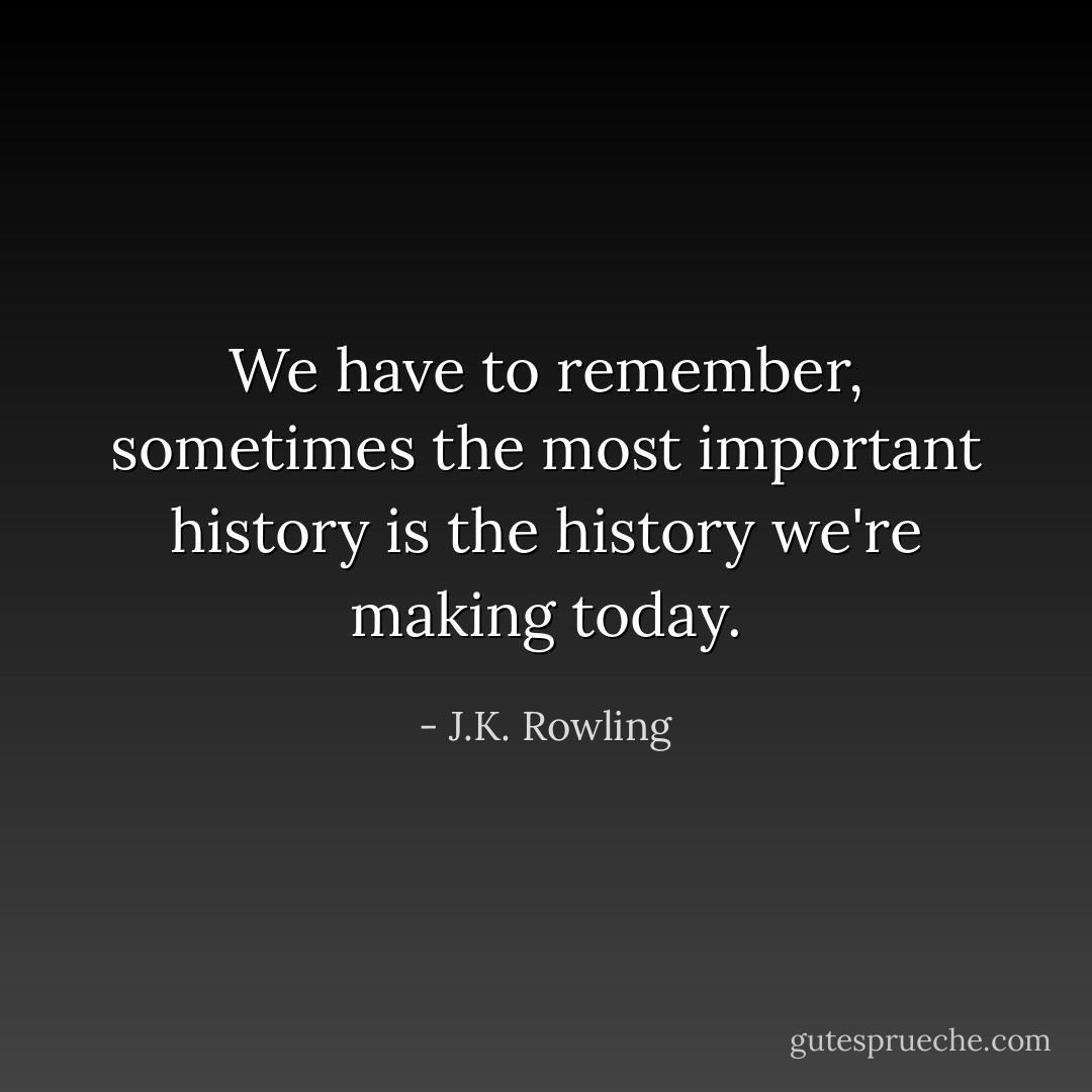 We have to remember, sometimes the most important history is the history we're making today. - J.K. Rowling