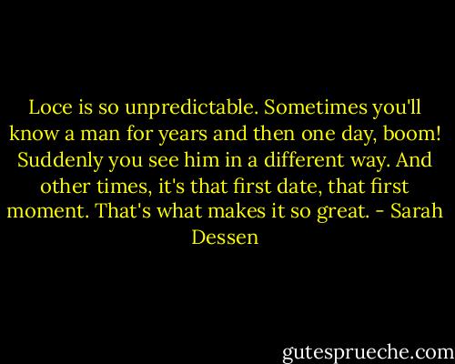 Loce is so unpredictable. Sometimes you'll know a man for years and then one day, boom! Suddenly you see him in a different way. And other times, it's that first date, that first moment. That's what makes it so great. - Sarah Dessen