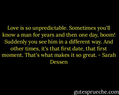 Love is so unpredictable. Sometimes you'll know a man for years and then one day, boom! Suddenly you see him in a different way. And other times, it's that first date, that first moment. That's what makes it so great. - Sarah Dessen