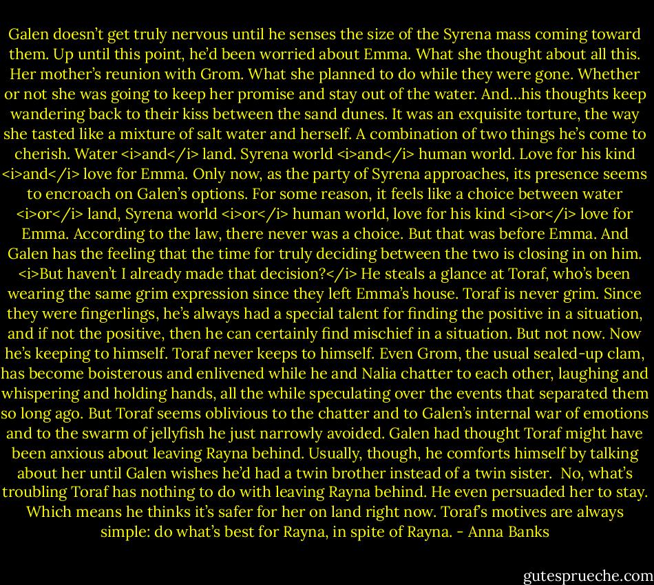 Galen doesn’t get truly nervous until he senses the size of the Syrena mass coming toward them. Up until this point, he’d been worried about Emma. What she thought about all this. Her mother’s reunion with Grom. What she planned to do while they were gone. Whether or not she was going to keep her promise and stay out of the water.<br />And…his thoughts keep wandering back to their kiss between the sand dunes. It was an exquisite torture, the way she tasted like a mixture of salt water and herself. A combination of two things he’s come to cherish. Water <i>and</i> land. Syrena world <i>and</i> human world. Love for his kind <i>and</i> love for Emma.<br />Only now, as the party of Syrena approaches, its presence seems to encroach on Galen’s options. For some reason, it feels like a choice between water <i>or</i> land, Syrena world <i>or</i> human world, love for his kind <i>or</i> love for Emma. According to the law, there never was a choice. But that was before Emma.<br />And Galen has the feeling that the time for truly deciding between the two is closing in on him. <i>But haven’t I already made that decision?</i><br />He steals a glance at Toraf, who’s been wearing the same grim expression since they left Emma’s house. Toraf is never grim. Since they were fingerlings, he’s always had a special talent for finding the positive in a situation, and if not the positive, then he can certainly find mischief in a situation.<br />But not now. Now he’s keeping to himself. Toraf never keeps to himself. Even Grom, the usual sealed-up clam, has become boisterous and enlivened while he and Nalia chatter to each other, laughing and whispering and holding hands, all the while speculating over the events that separated them so long ago.<br />But Toraf seems oblivious to the chatter and to Galen’s internal war of emotions and to the swarm of jellyfish he just narrowly avoided. Galen had thought Toraf might have been anxious about leaving Rayna behind. Usually, though, he comforts himself by talking about her until Galen wishes he’d had a twin brother instead of a twin sister. <br />No, what’s troubling Toraf has nothing to do with leaving Rayna behind. He even persuaded her to stay. Which means he thinks it’s safer for her on land right now. Toraf’s motives are always simple: do what’s best for Rayna, in spite of Rayna. - Anna Banks