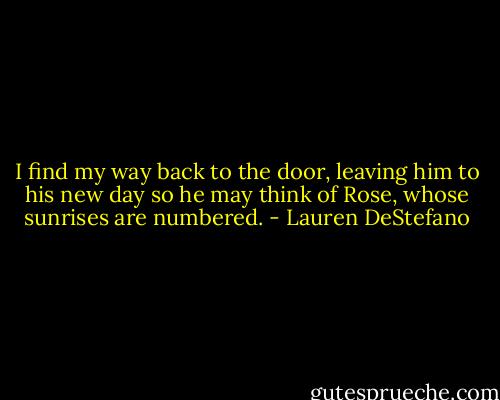 I find my way back to the door, leaving him to his new day so he may think of Rose, whose sunrises are numbered. - Lauren DeStefano
