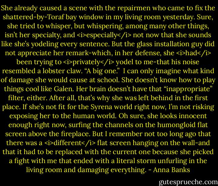 She already caused a scene with the repairmen who came to fix the shattered-by-Toraf bay window in my living room yesterday. Sure, she tried to whisper, but whispering, among many other things, isn’t her specialty, and <i>especially</i> not now that she sounds like she’s yodeling every sentence. But the glass installation guy did not appreciate her remark-which, in her defense, she <i>had</i> been trying to <i>privately</i> yodel to me-that his noise resembled a lobster claw. “A big one.”<br /> I can only imagine what kind of damage she would cause at school. She doesn’t know how to play things cool like Galen. Her brain doesn’t have that “inappropriate” filter, either. After all, that’s why she was left behind in the first place. If she’s not fit for the Syrena world right now, I’m not risking exposing her to the human world.<br />Oh sure, she looks innocent enough right now, surfing the channels on the humongloid flat screen above the fireplace. But I remember not too long ago that there was a <i>different</i> flat screen hanging on the wall-and that it had to be replaced with the current one because she picked a fight with me that ended with a literal storm unfurling in the living room and damaging everything. - Anna Banks