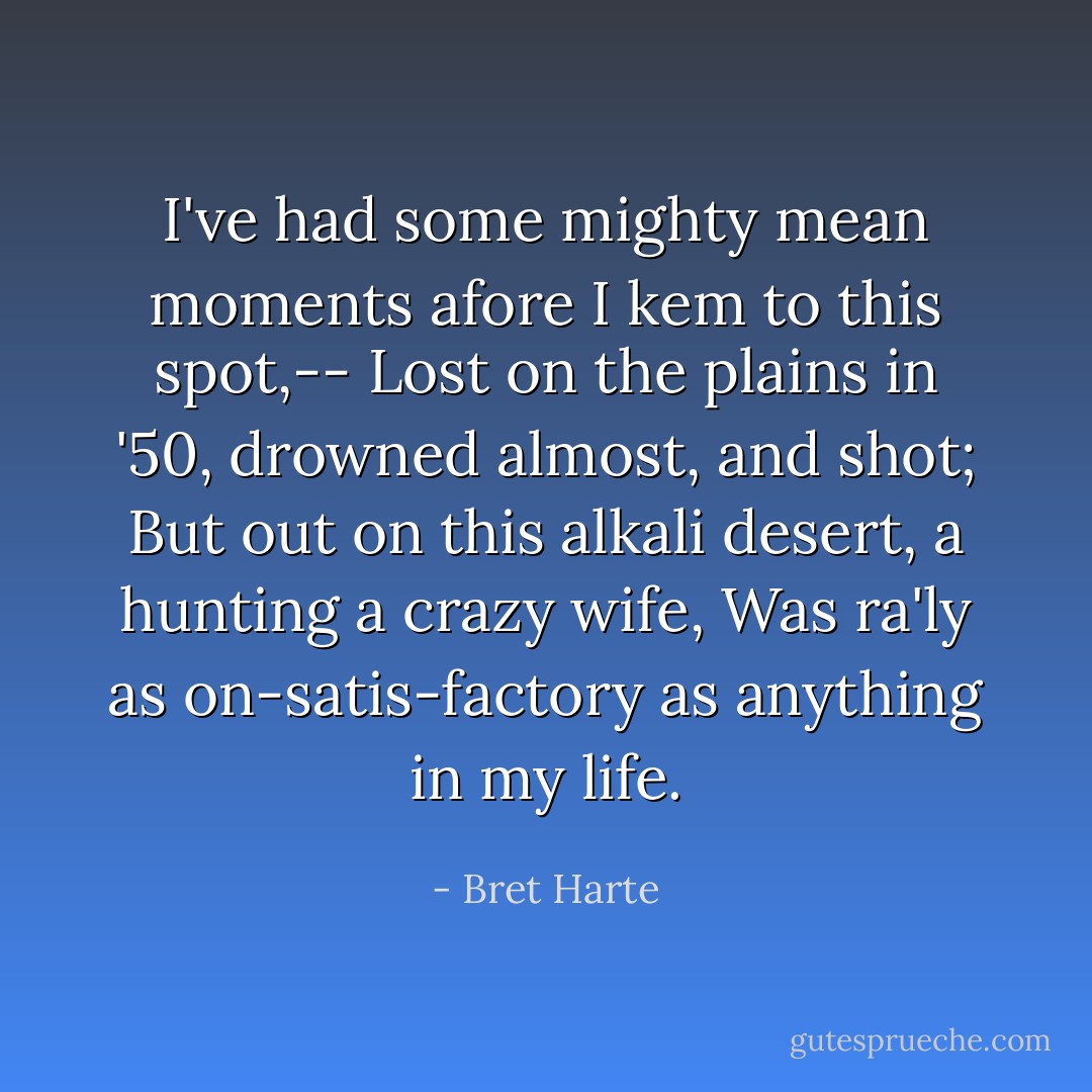 I've had some mighty mean moments afore I kem to this spot,--<br />Lost on the plains in '50, drowned almost, and shot;<br />But out on this alkali desert, a hunting a crazy wife,<br />Was ra'ly as on-satis-factory as anything in my life. - Bret Harte