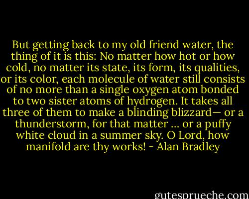 But getting back to my old friend water, the thing of it is this: No matter how hot or how cold, no matter its state, its form, its qualities, or its color, each molecule of water still consists of no more than a single oxygen atom bonded to two sister atoms of hydrogen. It takes all three of them to make a blinding blizzard— or a thunderstorm, for that matter … or a puffy white cloud in a summer sky. O Lord, how manifold are thy works! - Alan Bradley