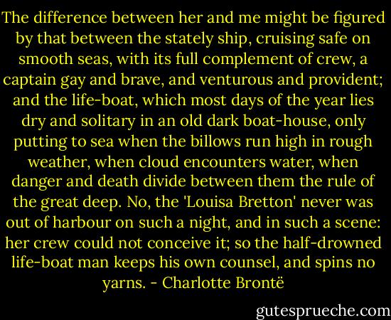 The difference between her and me might be figured by that between the stately ship, cruising safe on smooth seas, with its full complement of crew, a captain gay and brave, and venturous and provident; and the life-boat, which most days of the year lies dry and solitary in an old dark boat-house, only putting to sea when the billows run high in rough weather, when cloud encounters water, when danger and death divide between them the rule of the great deep. No, the 'Louisa Bretton' never was out of harbour on such a night, and in such a scene: her crew could not conceive it; so the half-drowned life-boat man keeps his own counsel, and spins no yarns. - Charlotte Brontë