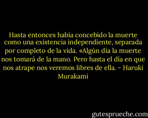 Hasta entonces había concebido la muerte como una existencia independiente, separada por completo de la vida. «Algún día la muerte nos tomará de la mano. Pero hasta el día en que nos atrape nos veremos libres de ella. - Haruki Murakami