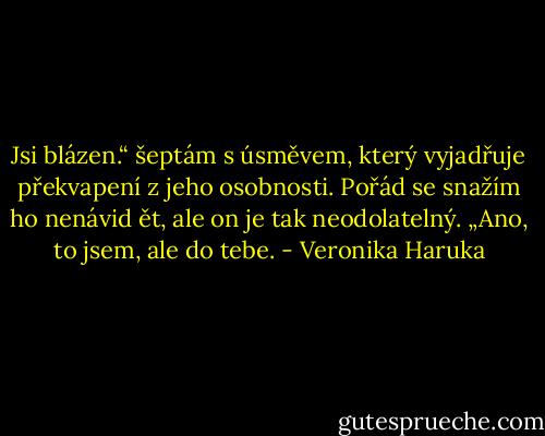 Jsi blázen.“ šeptám s úsměvem, který vyjadřuje překvapení z jeho osobnosti. Pořád se snažím ho nenávid ět, ale on je tak neodolatelný. „Ano, to jsem, ale do tebe. - Veronika Haruka