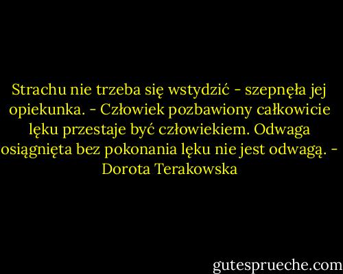 Strachu nie trzeba się wstydzić - szepnęła jej opiekunka. - Człowiek pozbawiony całkowicie lęku przestaje być człowiekiem. Odwaga osiągnięta bez pokonania lęku nie jest odwagą. - Dorota Terakowska