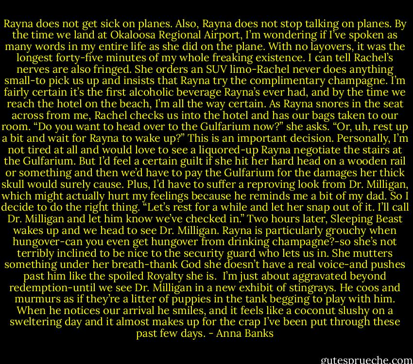 Rayna does not get sick on planes. Also, Rayna does not stop talking on planes. By the time we land at Okaloosa Regional Airport, I’m wondering if I’ve spoken as many words in my entire life as she did on the plane. With no layovers, it was the longest forty-five minutes of my whole freaking existence.<br />I can tell Rachel’s nerves are also fringed. She orders an SUV limo-Rachel never does anything small-to pick us up and insists that Rayna try the complimentary champagne. I’m fairly certain it’s the first alcoholic beverage Rayna’s ever had, and by the time we reach the hotel on the beach, I’m all the way certain.<br />As Rayna snores in the seat across from me, Rachel checks us into the hotel and has our bags taken to our room. “Do you want to head over to the Gulfarium now?” she asks. “Or, uh, rest up a bit and wait for Rayna to wake up?”<br />This is an important decision. Personally, I’m not tired at all and would love to see a liquored-up Rayna negotiate the stairs at the Gulfarium. But I’d feel a certain guilt if she hit her hard head on a wooden rail or something and then we’d have to pay the Gulfarium for the damages her thick skull would surely cause. Plus, I’d have to suffer a reproving look from Dr. Milligan, which might actually hurt my feelings because he reminds me a bit of my dad.<br />So I decide to do the right thing. “Let’s rest for a while and let her snap out of it. I’ll call Dr. Milligan and let him know we’ve checked in.”<br />Two hours later, Sleeping Beast wakes up and we head to see Dr. Milligan. Rayna is particularly grouchy when hungover-can you even get hungover from drinking champagne?-so she’s not terribly inclined to be nice to the security guard who lets us in. She mutters something under her breath-thank God she doesn’t have a real voice-and pushes past him like the spoiled Royalty she is. <br />I’m just about aggravated beyond redemption-until we see Dr. Milligan in a new exhibit of stingrays. He coos and murmurs as if they’re a litter of puppies in the tank begging to play with him. When he notices our arrival he smiles, and it feels like a coconut slushy on a sweltering day and it almost makes up for the crap I’ve been put through these past few days. - Anna Banks