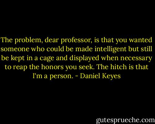 The problem, dear professor, is that you wanted someone who could be made intelligent but still be kept in a cage and displayed when necessary to reap the honors you seek. The hitch is that I'm a person. - Daniel Keyes
