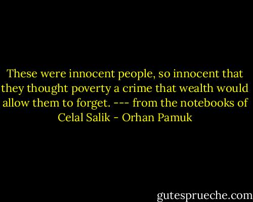 These were innocent people, so innocent that they thought poverty a crime that wealth would allow them to forget. --- from the notebooks of Celal Salik - Orhan Pamuk