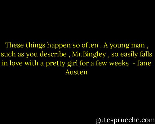 These things happen so often . A young man , such as you describe , Mr.Bingley , so easily falls in love with a pretty girl for a few weeks  - Jane Austen
