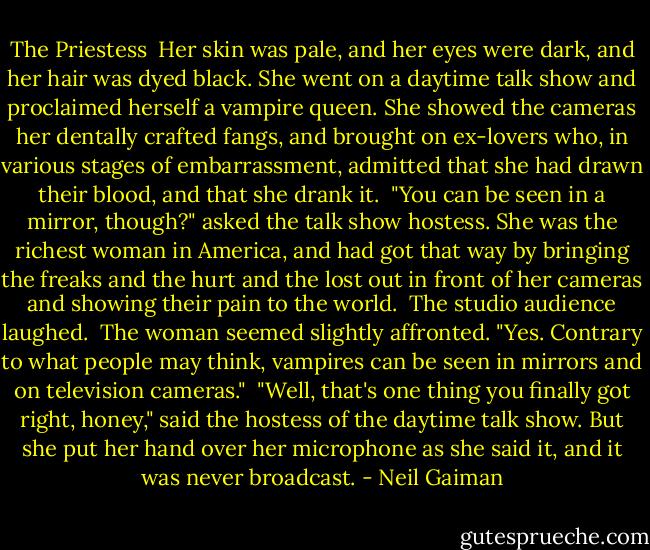 The Priestess<br /><br />Her skin was pale, and her eyes were dark, and her hair was dyed black. She went on a daytime talk show and proclaimed herself a vampire queen. She showed the cameras her dentally crafted fangs, and brought on ex-lovers who, in various stages of embarrassment, admitted that she had drawn their blood, and that she drank it.<br /><br />"You can be seen in a mirror, though?" asked the talk show hostess. She was the richest woman in America, and had got that way by bringing the freaks and the hurt and the lost out in front of her cameras and showing their pain to the world.<br /><br />The studio audience laughed.<br /><br />The woman seemed slightly affronted. "Yes. Contrary to what people may think, vampires can be seen in mirrors and on television cameras."<br /><br />"Well, that's one thing you finally got right, honey," said the hostess of the daytime talk show. But she put her hand over her microphone as she said it, and it was never broadcast. - Neil Gaiman