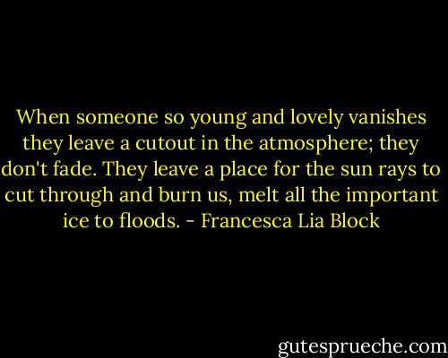 When someone so young and lovely vanishes they leave a cutout in the atmosphere; they don't fade. They leave a place for the sun rays to cut through and burn us, melt all the important ice to floods. - Francesca Lia Block