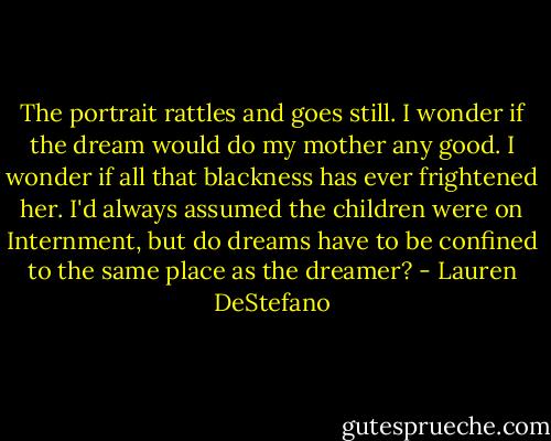 The portrait rattles and goes still. I wonder if the dream would do my mother any good. I wonder if all that blackness has ever frightened her. I'd always assumed the children were on Internment, but do dreams have to be confined to the same place as the dreamer? - Lauren DeStefano