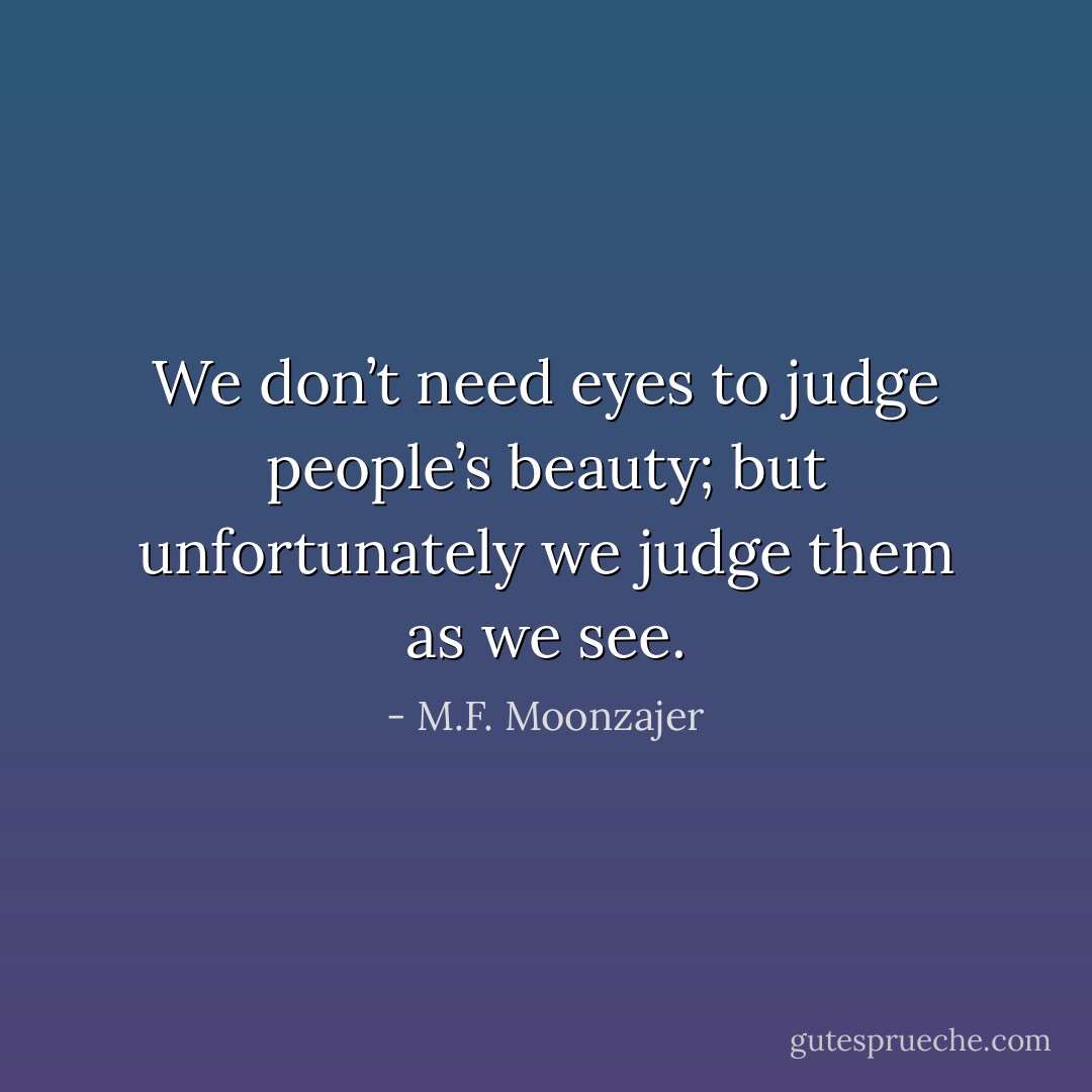 We don’t need eyes to judge people’s beauty; but unfortunately we judge them as we see. - M.F. Moonzajer