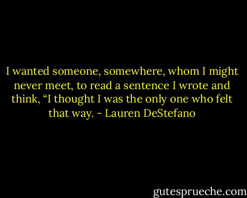 I wanted someone, somewhere, whom I might never meet, to read a sentence I wrote and think, “I thought I was the only one who felt that way. - Lauren DeStefano