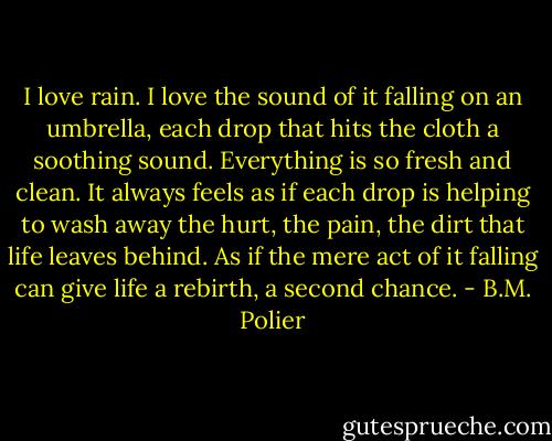 I love rain. I love the sound of it falling on an umbrella, each drop that hits the cloth a soothing sound. Everything is so fresh and clean. It always feels as if each drop is helping to wash away the hurt, the pain, the dirt that life leaves behind. As if the mere act of it falling can give life a rebirth, a second chance. - B.M. Polier