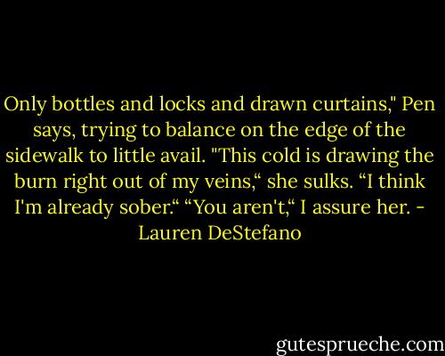 Only bottles and locks and drawn curtains," Pen says, trying to balance on the edge of the sidewalk to little avail. "This cold is drawing the burn right out of my veins,“ she sulks. “I think I'm already sober.“<br />“You aren't,“ I assure her. - Lauren DeStefano