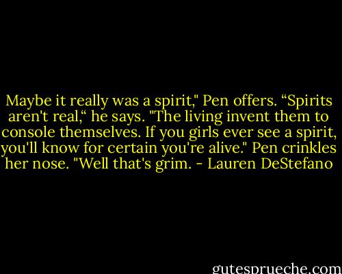 Maybe it really was a spirit," Pen offers.<br />“Spirits aren't real,“ he says. "The living invent them to console themselves. If you girls ever see a spirit, you'll know for certain you're alive."<br />Pen crinkles her nose. "Well that's grim. - Lauren DeStefano
