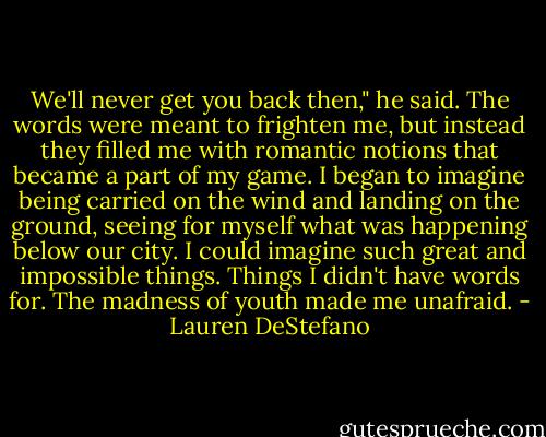 We'll never get you back then," he said. The words were meant to frighten me, but instead they filled me with romantic notions that became a part of my game. I began to imagine being carried on the wind and landing on the ground, seeing for myself what was happening below our city. I could imagine such great and impossible things. Things I didn't have words for.<br />The madness of youth made me unafraid. - Lauren DeStefano