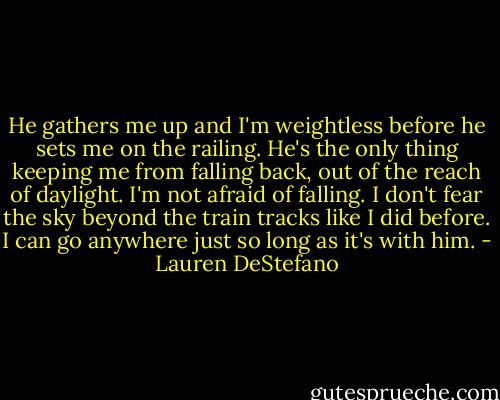 He gathers me up and I'm weightless before he sets me on the railing. He's the only thing keeping me from falling back, out of the reach of daylight. I'm not afraid of falling. I don't fear the sky beyond the train tracks like I did before. I can go anywhere just so long as it's with him. - Lauren DeStefano