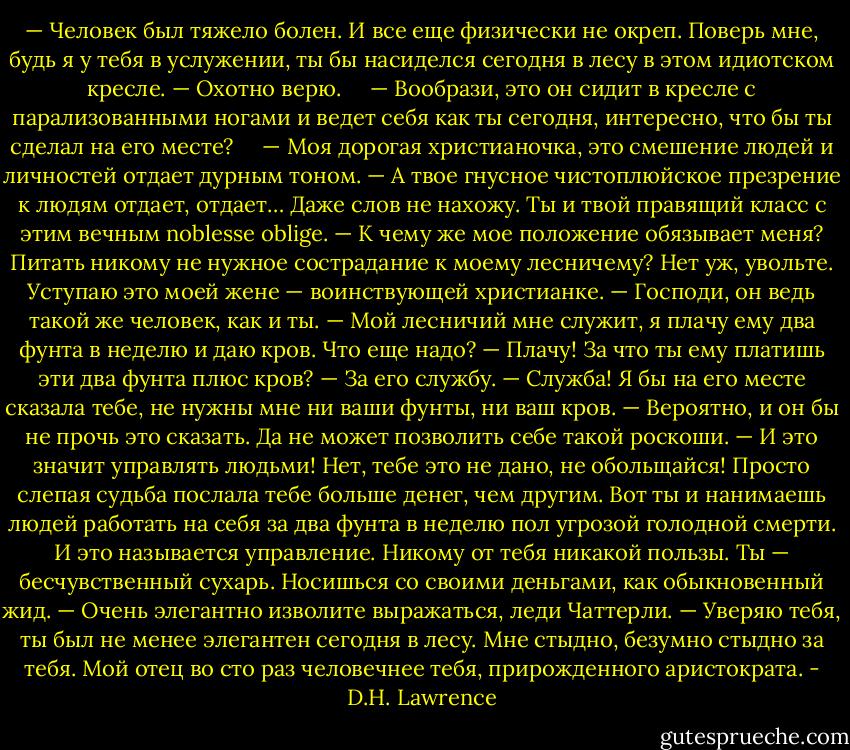 — Человек был тяжело болен. И все еще физически не окреп. Поверь мне, будь я у тебя в услужении, ты бы насиделся сегодня в лесу в этом идиотском кресле.<br />— Охотно верю.    <br />— Вообрази, это он сидит в кресле с парализованными ногами и ведет себя как ты сегодня, интересно, что бы ты сделал на его месте?    <br />— Моя дорогая христианочка, это смешение людей и личностей отдает дурным тоном. — А твое гнусное чистоплюйское презрение к людям отдает, отдает… Даже слов не нахожу. Ты и твой правящий класс с этим вечным noblesse oblige.<br />— К чему же мое положение обязывает меня? Питать никому не нужное сострадание к моему лесничему? Нет уж, увольте. Уступаю это моей жене — воинствующей христианке.<br />— Господи, он ведь такой же человек, как и ты.<br />— Мой лесничий мне служит, я плачу ему два фунта в неделю и даю кров. Что еще надо?<br />— Плачу! За что ты ему платишь эти два фунта плюс кров?<br />— За его службу.<br />— Служба! Я бы на его месте сказала тебе, не нужны мне ни ваши фунты, ни ваш кров.<br />— Вероятно, и он бы не прочь это сказать. Да не может позволить себе такой роскоши.<br />— И это значит управлять людьми! Нет, тебе это не дано, не обольщайся! Просто слепая судьба послала тебе больше денег, чем другим. Вот ты и нанимаешь людей работать на себя за два фунта в неделю пол угрозой голодной смерти. И это называется управление. Никому от тебя никакой пользы. Ты — бесчувственный сухарь. Носишься со своими деньгами, как обыкновенный жид.<br />— Очень элегантно изволите выражаться, леди Чаттерли.<br />— Уверяю тебя, ты был не менее элегантен сегодня в лесу. Мне стыдно, безумно стыдно за тебя. Мой отец во сто раз человечнее тебя, прирожденного аристократа. - D.H. Lawrence