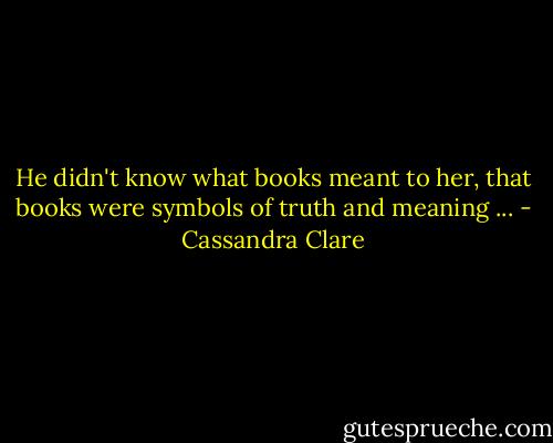 He didn't know what books meant to her, that books were symbols of truth and meaning ... - Cassandra Clare