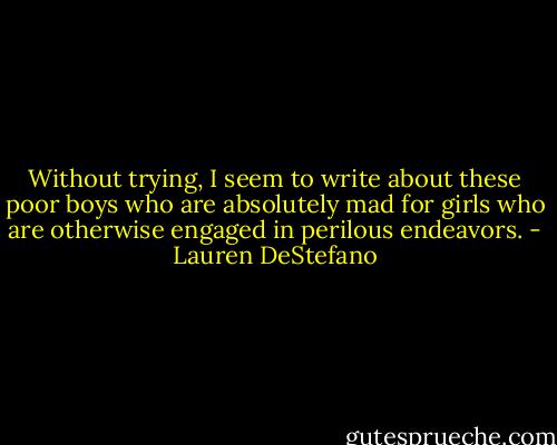 Without trying, I seem to write about these poor boys who are absolutely mad for girls who are otherwise engaged in perilous endeavors. - Lauren DeStefano