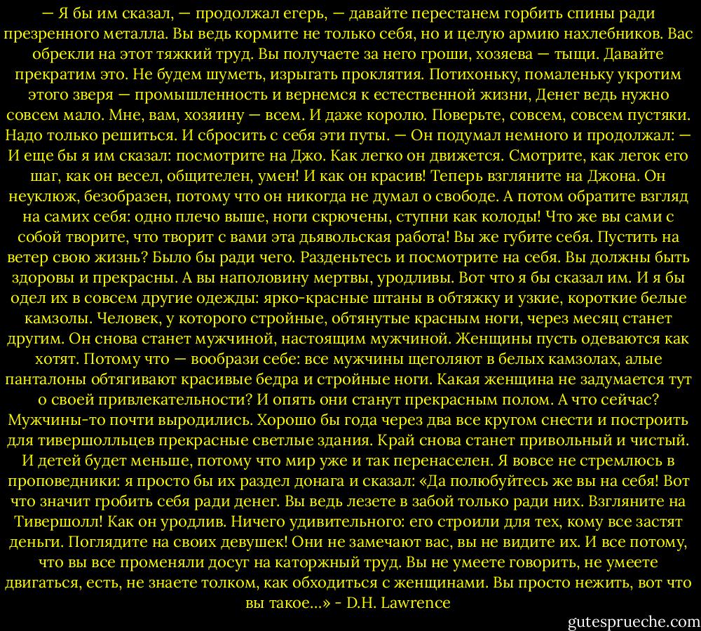 — Я бы им сказал, — продолжал егерь, — давайте перестанем горбить спины ради презренного металла. Вы ведь кормите не только себя, но и целую армию нахлебников. Вас обрекли на этот тяжкий труд. Вы получаете за него гроши, хозяева — тыщи. Давайте прекратим это. Не будем шуметь, изрыгать проклятия. Потихоньку, помаленьку укротим этого зверя — промышленность и вернемся к естественной жизни, Денег ведь нужно совсем мало. Мне, вам, хозяину — всем. И даже королю. Поверьте, совсем, совсем пустяки. Надо только решиться. И сбросить с себя эти путы. — Он подумал немного и продолжал: — И еще бы я им сказал: посмотрите на Джо. Как легко он движется. Смотрите, как легок его шаг, как он весел, общителен, умен! И как он красив! Теперь взгляните на Джона. Он неуклюж, безобразен, потому что он никогда не думал о свободе. А потом обратите взгляд на самих себя: одно плечо выше, ноги скрючены, ступни как колоды! Что же вы сами с собой творите, что творит с вами эта дьявольская работа! Вы же губите себя. Пустить на ветер свою жизнь? Было бы ради чего. Разденьтесь и посмотрите на себя. Вы должны быть здоровы и прекрасны. А вы наполовину мертвы, уродливы. Вот что я бы сказал им. И я бы одел их в совсем другие одежды: ярко-красные штаны в обтяжку и узкие, короткие белые камзолы. Человек, у которого стройные, обтянутые красным ноги, через месяц станет другим. Он снова станет мужчиной, настоящим мужчиной. Женщины пусть одеваются как хотят. Потому что — вообрази себе: все мужчины щеголяют в белых камзолах, алые панталоны обтягивают красивые бедра и стройные ноги. Какая женщина не задумается тут о своей привлекательности? И опять они станут прекрасным полом. А что сейчас? Мужчины-то почти выродились. Хорошо бы года через два все кругом снести и построить для тивершолльцев прекрасные светлые здания. Край снова станет привольный и чистый. И детей будет меньше, потому что мир уже и так перенаселен. Я вовсе не стремлюсь в проповедники: я просто бы их раздел донага и сказал: «Да полюбуйтесь же вы на себя! Вот что значит гробить себя ради денег. Вы ведь лезете в забой только ради них. Взгляните на Тивершолл! Как он уродлив. Ничего удивительного: его строили для тех, кому все застят деньги. Поглядите на своих девушек! Они не замечают вас, вы не видите их. И все потому, что вы все променяли досуг на каторжный труд. Вы не умеете говорить, не умеете двигаться, есть, не знаете толком, как обходиться с женщинами. Вы просто нежить, вот что вы такое…» - D.H. Lawrence
