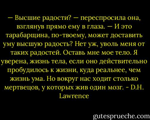 — Высшие радости? — переспросила она, взглянув прямо ему в глаза. — И это тарабарщина, по-твоему, может доставить уму высшую радость? Нет уж, уволь меня от таких радостей. Оставь мне мое тело. Я уверена, жизнь тела, если оно действительно пробудилось к жизни, куда реальнее, чем жизнь ума. Но вокруг нас ходит столько мертвецов, у которых жив один мозг. - D.H. Lawrence