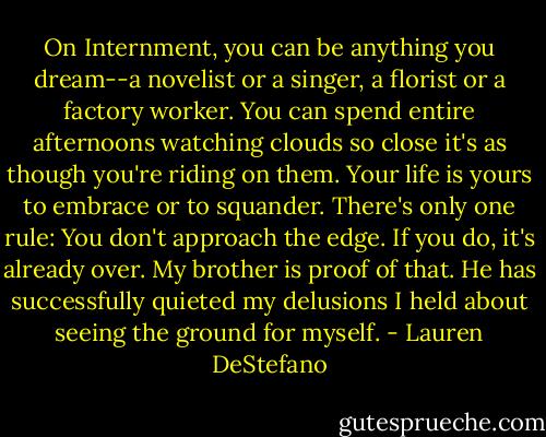 On Internment, you can be anything you dream--a novelist or a singer, a florist or a factory worker. You can spend entire afternoons watching clouds so close it's as though you're riding on them. Your life is yours to embrace or to squander. There's only one rule: You don't approach the edge. If you do, it's already over. My brother is proof of that. He has successfully quieted my delusions I held about seeing the ground for myself. - Lauren DeStefano