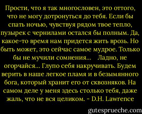 Прости, что я так многословен, это оттого, что не могу дотронуться до тебя. Если бы спать ночью, чувствуя рядом твое тепло, пузырек с чернилами остался бы полным. Да, какое-то время нам придется жить врозь. Но быть может, это сейчас самое мудрое. Только бы не мучили сомнения…    Ладно, не огорчайся… Глупо себя накручивать. Будем верить в наше легкое пламя и в безымянного бога, который хранит его от сквозняков. На самом деле у меня здесь столько тебя, даже жаль, что не вся целиком. - D.H. Lawrence