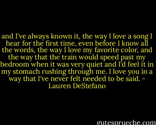 and I've always known it, the way I love a song I hear for the first time, even before I know all the words, the way I love my favorite color, and the way that the train would speed past my bedroom when it was very quiet and I'd feel it in my stomach rushing through me. I love you in a way that I've never felt needed to be said. - Lauren DeStefano