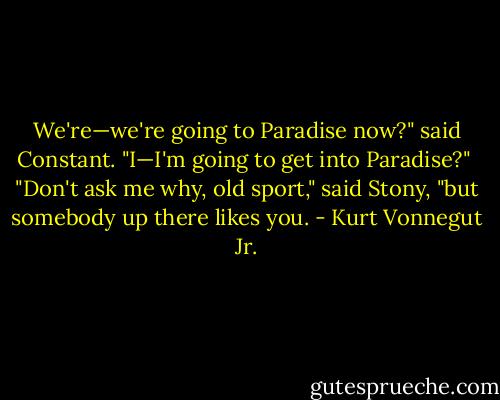 We're—we're going to Paradise now?" said Constant. "I—I'm going to get into Paradise?"<br /><br />"Don't ask me why, old sport," said Stony, "but somebody up there likes you. - Kurt Vonnegut Jr.