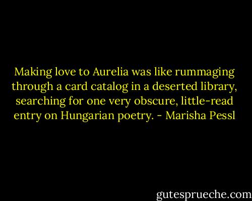 Making love to Aurelia was like rummaging through a card catalog in a deserted library, searching for one very obscure, little-read entry on Hungarian poetry. - Marisha Pessl