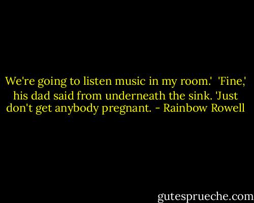 We're going to listen music in my room.'<br /><br />'Fine,' his dad said from underneath the sink. 'Just don't get anybody pregnant. - Rainbow Rowell