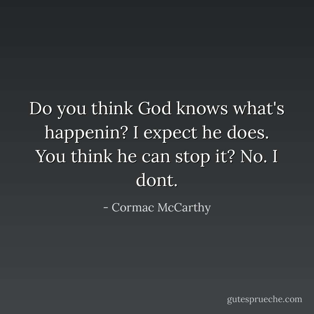 Do you think God knows what's happenin?<br />I expect he does.<br />You think he can stop it?<br />No. I dont. - Cormac McCarthy