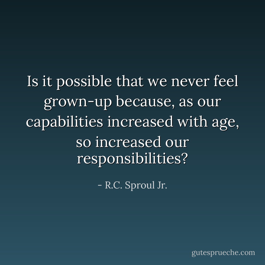 Is it possible that we never feel grown-up because, as our capabilities increased with age, so increased our responsibilities? - R.C. Sproul Jr.