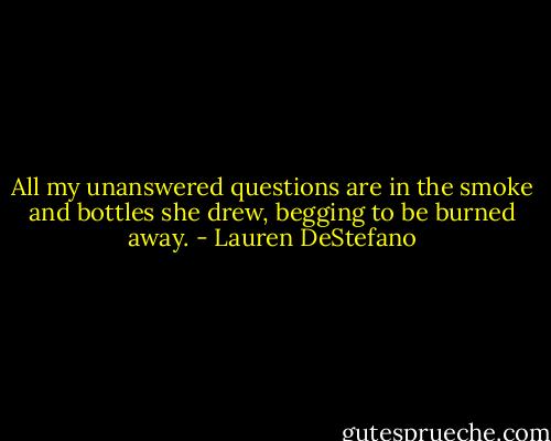 All my unanswered questions are in the smoke and bottles she drew, begging to be burned away. - Lauren DeStefano