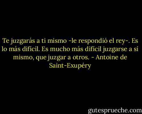 Te juzgarás a ti mismo -le respondió el rey-. Es lo más difícil. Es mucho más difícil juzgarse a sí mismo, que juzgar a otros. - Antoine de Saint-Exupéry