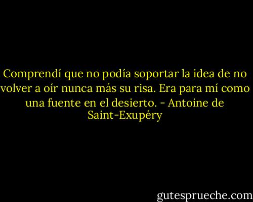 Comprendí que no podía soportar la idea de no volver a oír nunca más su risa. Era para mí como una fuente en el desierto. - Antoine de Saint-Exupéry