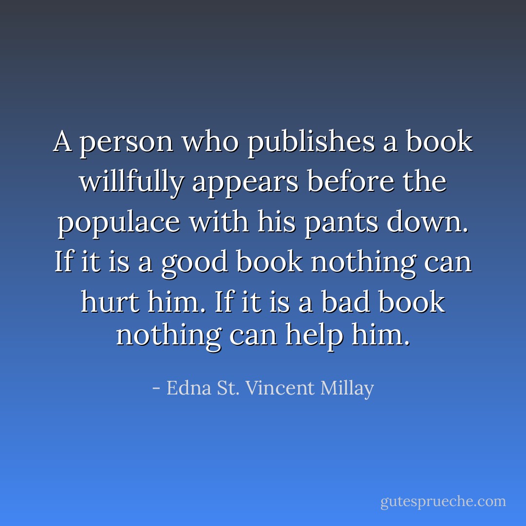 A person who publishes a book willfully appears before the populace with his pants down. If it is a good book nothing can hurt him. If it is a bad book nothing can help him. - Edna St. Vincent Millay