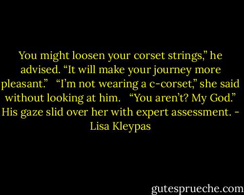 You might loosen your corset strings,” he advised. “It will make your journey more pleasant.” <br /><br />“I’m not wearing a c-corset,” she said without looking at him. <br /><br />“You aren’t? My God.” His gaze slid over her with expert assessment. - Lisa Kleypas