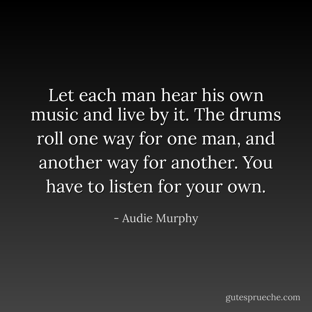 Let each man hear his own music and live by it. The drums roll one way for one man, and another way for another. You have to listen for your own. - Audie Murphy